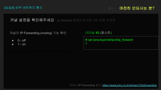 https://www.joinc.co.kr/w/man/12/ipforwarding
(실습3) 외부 네트워크 통신 혹시… 여전히 안되시는 분?
커널의 IP Forwarding (routing) 기능 확인
● 0 - off
● 1 - on
# cat /proc/sys/net/ipv4/ip_forward
1
터미널 #2 (호스트)
리눅스 IP Forwarding 참고: https://www.joinc.co.kr/w/man/12/ipforwarding
커널 설정을 확인해주세요 ip_forward 설정이 0 이면 1로 바꿔 주세요
 