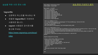 Vagrantfile
● 오른쪽의 텍스트를 복사하신 후
● 로컬에 Vagrantfile로 저장하여
사용하면 됩니다.
● vagrant 사용법은 공식문서를
참고해 주세요
https://www.vagrantup.com/docs/i
ndex
실습을 위한 사전 준비 사항 BOX_IMAGE = "bento/ubuntu-18.04"
HOST_NAME = "ubuntu1804"
$pre_install = <<-SCRIPT
echo ">>>> pre-install <<<<<<"
sudo apt-get update &&
sudo apt-get -y install gcc &&
sudo apt-get -y install make &&
sudo apt-get -y install pkg-config &&
sudo apt-get -y install libseccomp-dev &&
sudo apt-get -y install tree &&
sudo apt-get -y install jq &&
sudo apt-get -y install bridge-utils
echo ">>>> install go <<<<<<"
curl -O https://storage.googleapis.com/golang/go1.15.7.linux-amd64.tar.gz > /dev/null 2>&1 &&
tar xf go1.15.7.linux-amd64.tar.gz &&
sudo mv go /usr/local/ &&
echo 'PATH=$PATH:/usr/local/go/bin' | tee /home/vagrant/.bash_profile
echo ">>>>> install docker <<<<<<"
sudo apt-get -y install apt-transport-https ca-certificates curl gnupg-agent software-properties-common > /dev/null 2>&1 &&
sudo curl -fsSL https://download.docker.com/linux/ubuntu/gpg | sudo apt-key add - &&
sudo add-apt-repository "deb [arch=amd64] https://download.docker.com/linux/ubuntu $(lsb_release -cs) stable" &&
sudo apt-get update &&
sudo apt-get -y install docker-ce docker-ce-cli containerd.io > /dev/null 2>&1
SCRIPT
Vagrant.configure("2") do |config|
config.vm.define HOST_NAME do |subconfig|
subconfig.vm.box = BOX_IMAGE
subconfig.vm.hostname = HOST_NAME
subconfig.vm.network :private_network, ip: "192.168.104.2"
subconfig.vm.provider "virtualbox" do |v|
v.memory = 1536
v.cpus = 2
end
subconfig.vm.provision "shell", inline: $pre_install
end
end
실습 환경 구성하기 클릭
 