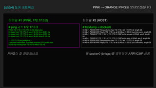 (실습4) 도커 네트워크
# ping -c 1 172.17.0.3
PING 172.17.0.3 (172.17.0.3): 56 data bytes
64 bytes from 172.17.0.3: seq=0 ttl=64 time=0.081 ms
64 bytes from 172.17.0.3: seq=1 ttl=64 time=0.057 ms
64 bytes from 172.17.0.3: seq=2 ttl=64 time=0.120 ms
--- 172.17.0.3 ping statistics ---
3 packets transmitted, 3 packets received, 0% packet loss
round-trip min/avg/max = 0.057/0.086/0.120 ms
터미널 #1 (PINK, 172.17.0.2)
# tcpdump -i docker0
04:42:41.793466 ARP, Request who-has 172.17.0.3 tell 172.17.0.2, length 28
04:42:41.793492 ARP, Reply 172.17.0.3 is-at 02:42:ac:11:00:03 (oui Unknown), length 28
04:42:41.793498 IP 172.17.0.2 > 172.17.0.3: ICMP echo request, id 2048, seq 0, length
64
04:42:41.793520 IP 172.17.0.3 > 172.17.0.2: ICMP echo reply, id 2048, seq 0, length 64
04:42:46.933050 ARP, Request who-has 172.17.0.2 tell 172.17.0.3, length 28
04:42:46.933136 ARP, Reply 172.17.0.2 is-at 02:42:ac:11:00:02 (oui Unknown), length 28
터미널 #2 (HOST)
PINK → ORANGE PING을 보내보겠습니다
PING이 잘 전달되네요 ※ docker0 (bridge)를 경유하여 ARP/ICMP 성공
 