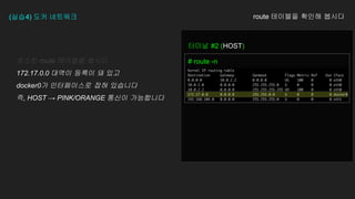 (실습4) 도커 네트워크 route 테이블을 확인해 봅시다
터미널 #2 (HOST)
# route -n
호스트 route 테이블을 봅시다
172.17.0.0 대역이 등록이 돼 있고
docker0가 인터페이스로 잡혀 있습니다
즉, HOST → PINK/ORANGE 통신이 가능합니다
 