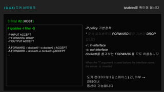 (실습4) 도커 네트워크 iptables를 확인해 봅시다
터미널 #2 (HOST)
# iptables -t filter -S
-P INPUT ACCEPT
-P FORWARD DROP
-P OUTPUT ACCEPT
. . .
-A FORWARD -i docker0 ! -o docker0 -j ACCEPT
-A FORWARD -i docker0 -o docker0 -j ACCEPT
. . .
-P policy 기본정책
* 앞서 살펴봤듯이 FORWARD룰은 기본이 DROP
입니다
-i : in-interface
-o: out-interface
docker0를 통과하는 FORWARD를 모두 허용합니다
When the "!" argument is used before the interface name,
the sense is inverted
도커 컨테이너(네임스페이스) 간, 외부 →
컨테이너
통신이 가능합니다
 