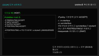 (실습4) 도커 네트워크 iptables를 확인해 봅시다
터미널 #2 (HOST)
# iptables -t nat -S
-P PREROUTING ACCEPT
-P INPUT ACCEPT
-P OUTPUT ACCEPT
-P POSTROUTING ACCEPT
. . .
-A POSTROUTING -s 172.17.0.0/16 ! -o docker0 -j MASQUERADE
. . .
-P policy 기본정책 (모두 ACCEPT)
-i : in-interface
-o: out-interface
172.17.0.0 대역이고 out-interface가 docker0
아닌 경우 POSTROUTING을 허용하고
masquerade 처리합니다 (SNAT)
도커 컨테이너(네임스페이스) → 외부 (8.8.8.8)
통신이
가능합니다
 