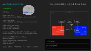 실습 준비를 해보겠습니다. 지난 시간에 만들었던 브릿지를 준비해 주세요
# vi bridge.sh
#!/bin/bash
ip netns add RED;
ip link add reth0 netns RED type veth peer name reth1
ip netns add BLUE;
ip link add beth0 netns BLUE type veth peer name beth1
ip link add br0 type bridge
ip link set reth1 master br0
ip link set beth1 master br0
ip netns exec RED ip addr add 11.11.11.2/24 dev reth0
ip netns exec BLUE ip addr add 11.11.11.3/24 dev beth0
ip netns exec RED ip link set reth0 up;
ip link set reth1 up;
ip netns exec BLUE ip link set beth0 up;
ip link set beth1 up;
ip link set br0 up;
iptables -t filter -A FORWARD -s 11.11.11.0/24 -j ACCEPT
# ./bridge.sh
터미널 #1
브릿지가 없으신 분은
스크립트를 참고하셔서
새로 생성해 주세요
코드링크도
첨부드립니다
bridge.sh 코드 링크
 