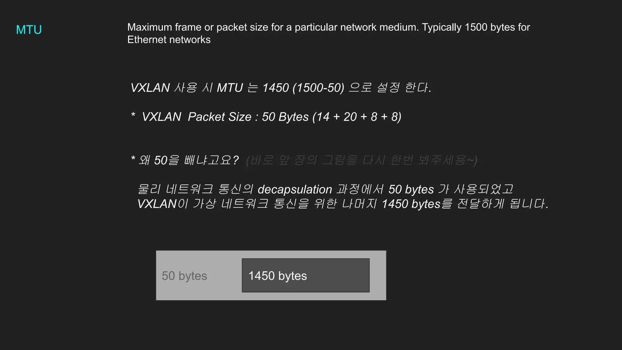 MTU Maximum frame or packet size for a particular network medium. Typically 1500 bytes for
Ethernet networks
VXLAN 사용 시 MTU 는 1450 (1500-50) 으로 설정 한다.
* VXLAN Packet Size : 50 Bytes (14 + 20 + 8 + 8)
* 왜 50을 빼냐고요? (바로 앞 장의 그림을 다시 한번 봐주세용~)
물리 네트워크 통신의 decapsulation 과정에서 50 bytes 가 사용되었고
VXLAN이 가상 네트워크 통신을 위한 나머지 1450 bytes를 전달하게 됩니다.
50 bytes 1450 bytes
 
