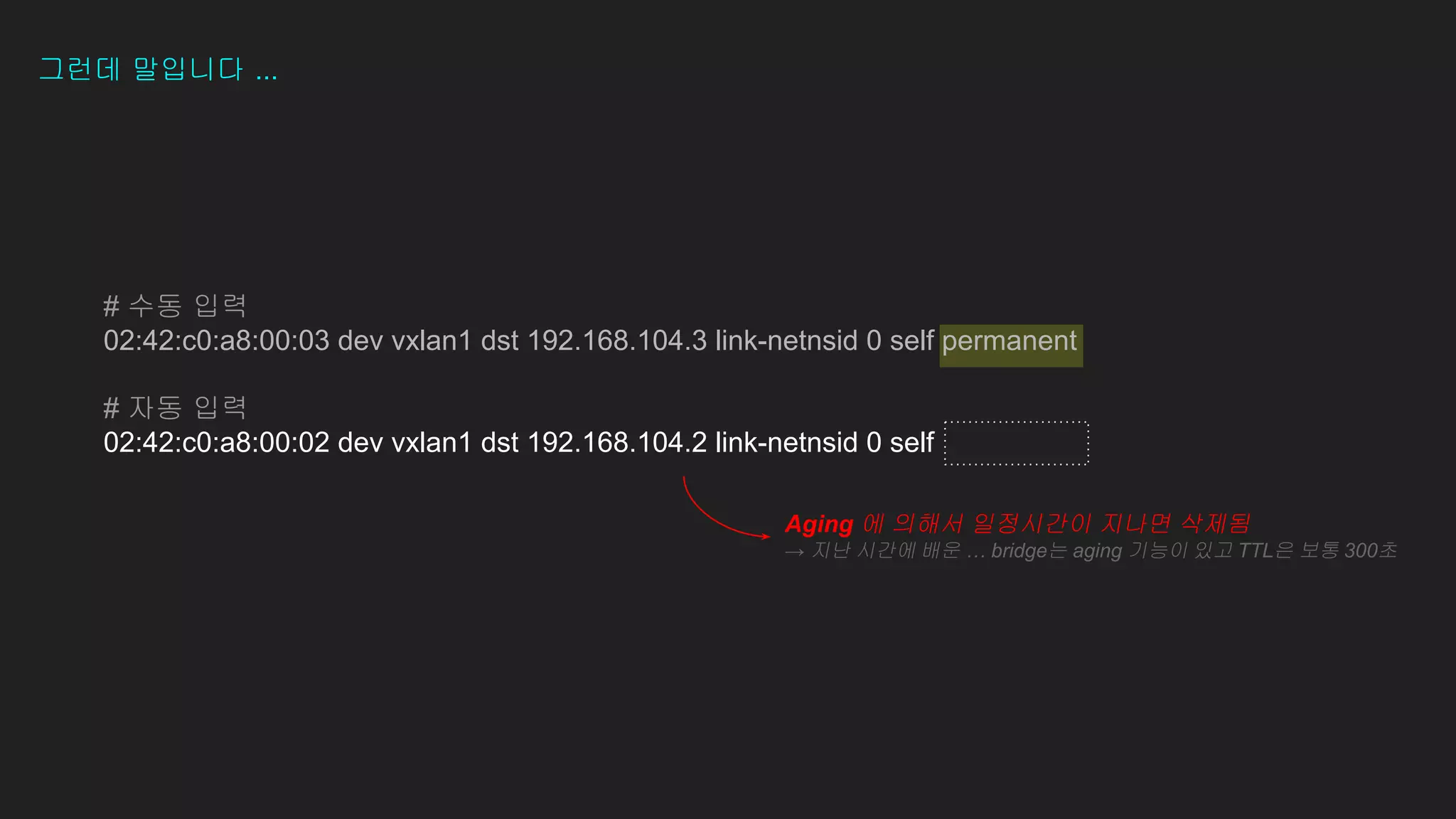 그런데 말입니다 ...
# 수동 입력
02:42:c0:a8:00:03 dev vxlan1 dst 192.168.104.3 link-netnsid 0 self permanent
# 자동 입력
02:42:c0:a8:00:02 dev vxlan1 dst 192.168.104.2 link-netnsid 0 self
Aging 에 의해서 일정시간이 지나면 삭제됨
→ 지난 시간에 배운 … bridge는 aging 기능이 있고 TTL은 보통 300초
 