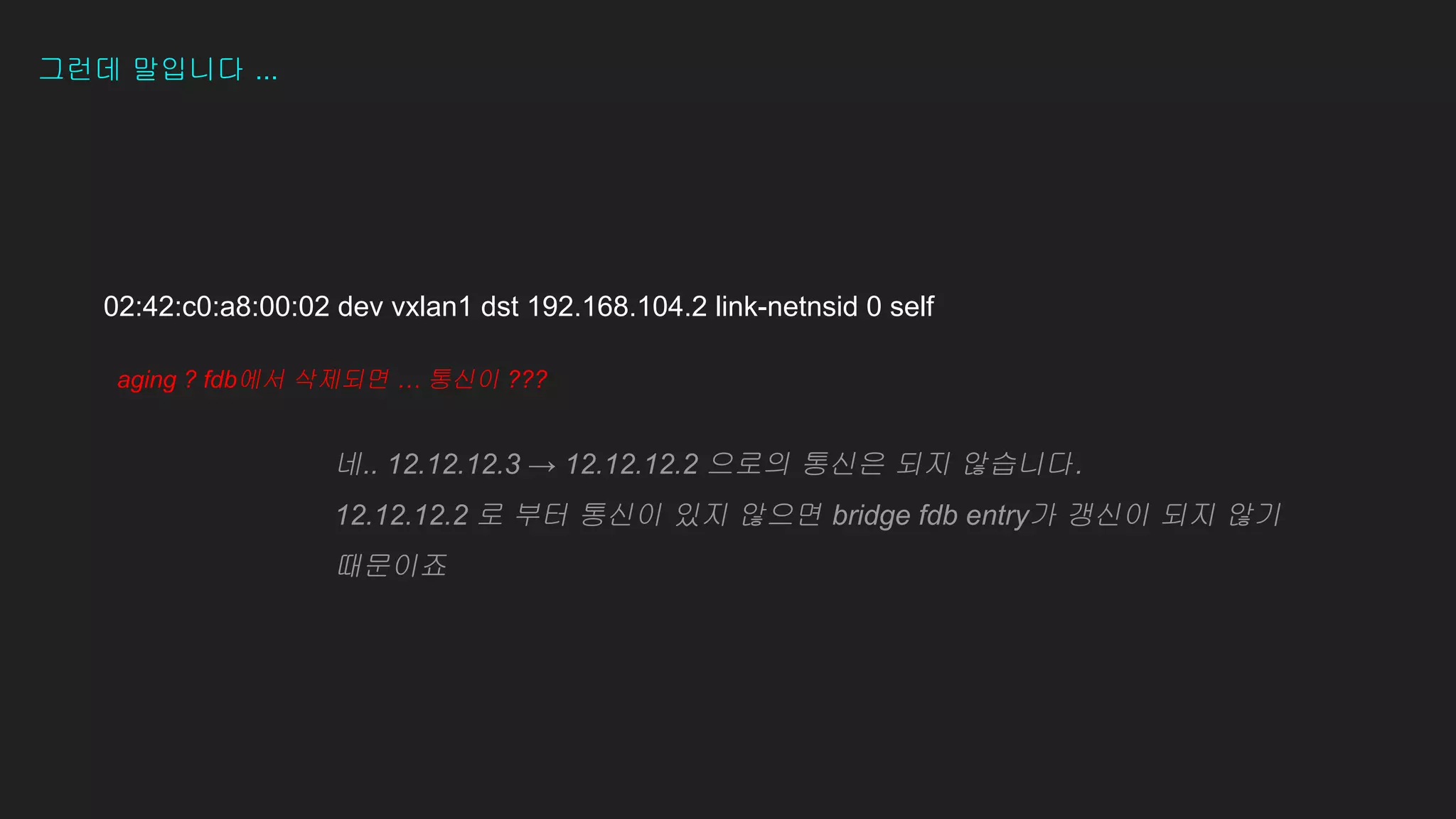 그런데 말입니다 ...
02:42:c0:a8:00:02 dev vxlan1 dst 192.168.104.2 link-netnsid 0 self
aging ? fdb에서 삭제되면 … 통신이 ???
��
네.. 12.12.12.3 → 12.12.12.2 으로의 통신은 되지 않습니다.
12.12.12.2 로 부터 통신이 있지 않으면 bridge fdb entry가 갱신이 되지 않기
때문이죠
 