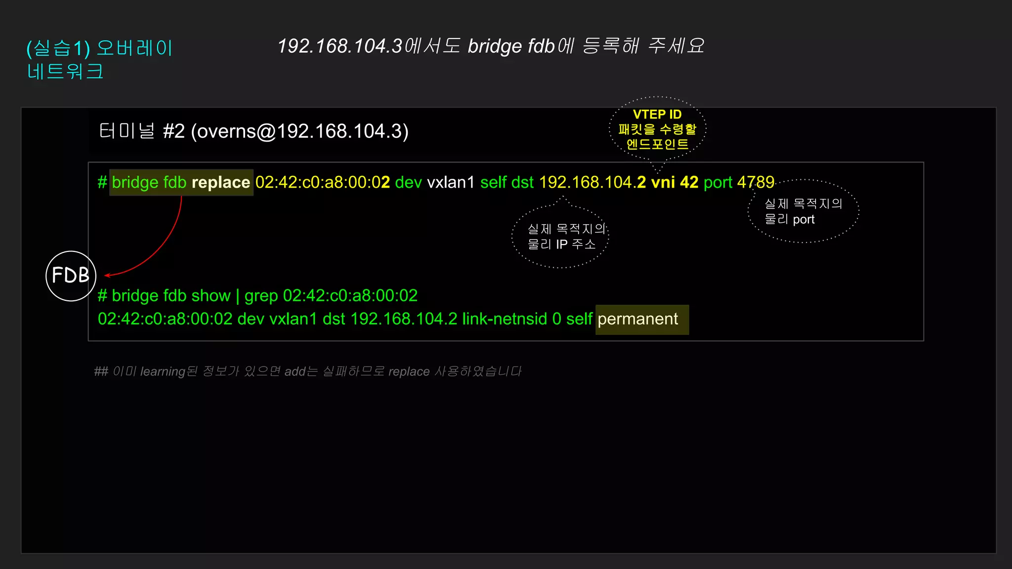 # bridge fdb replace 02:42:c0:a8:00:02 dev vxlan1 self dst 192.168.104.2 vni 42 port 4789
# bridge fdb show | grep 02:42:c0:a8:00:02
02:42:c0:a8:00:02 dev vxlan1 dst 192.168.104.2 link-netnsid 0 self permanent
터미널 #2 (overns@192.168.104.3)
(실습1) 오버레이
네트워크
192.168.104.3에서도 bridge fdb에 등록해 주세요
FDB
실제 목적지의
물리 IP 주소
VTEP ID
패킷을 수령할
엔드포인트
실제 목적지의
물리 port
## 이미 learning된 정보가 있으면 add는 실패하므로 replace 사용하였습니다
 