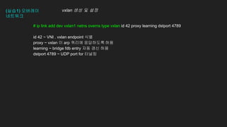 (실습1) 오버레이
네트워크
# ip link add dev vxlan1 netns overns type vxlan id 42 proxy learning dstport 4789
id 42 ~ VNI . vxlan endpoint 식별
proxy ~ vxlan 이 arp 쿼리에 응답하도록 허용
learning ~ bridge fdb entry 자동 갱신 허용
dstport 4789 ~ UDP port for 터널링
vxlan 생성 및 설정
 
