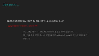 그런데 말입니다 ...
02:42:c0:a8:00:02 dev vxlan1 dst 192.168.104.2 link-netnsid 0 self
aging ? fdb에서 삭제되면 … 통신이 ???
��
네.. 12.12.12.3 → 12.12.12.2 으로의 통신은 되지 않습니다.
12.12.12.2 로 부터 통신이 있지 않으면 bridge fdb entry가 갱신이 되지 않기
때문이죠
 