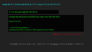 bridge fdb 에서 02:42:c0:a8:00:02 를 지우고 ping 12.12.12.2 를 해보세요
# bridge fdb del 02:42:c0:a8:00:02 dev vxlan1 dst 192.168.104.2
# ping 12.12.12.2
. . .
--- 12.12.12.2 ping statistics ---
2 packets transmitted, 0 received, 100% packet loss, time 1019ms
터미널 #2 (overns@192.168.104.3)
bridge fdb가 지워지면 통신이 되지 않습니다.
직접 fdb를 삭제 하긴 했습니다만.. 일정시간이 지나면 aging에 의하여 실제 fdb가 삭제됩니다
 