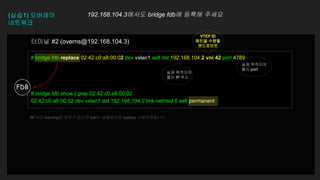 # bridge fdb replace 02:42:c0:a8:00:02 dev vxlan1 self dst 192.168.104.2 vni 42 port 4789
# bridge fdb show | grep 02:42:c0:a8:00:02
02:42:c0:a8:00:02 dev vxlan1 dst 192.168.104.2 link-netnsid 0 self permanent
터미널 #2 (overns@192.168.104.3)
(실습1) 오버레이
네트워크
192.168.104.3에서도 bridge fdb에 등록해 주세요
FDB
실제 목적지의
물리 IP 주소
VTEP ID
패킷을 수령할
엔드포인트
실제 목적지의
물리 port
## 이미 learning된 정보가 있으면 add는 실패하므로 replace 사용하였습니다
 