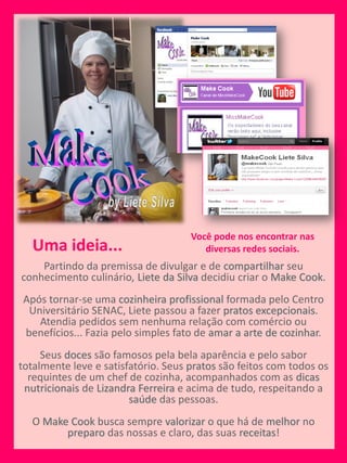 Você pode nos encontrar nas
  Uma ideia...                          diversas redes sociais.
    Partindo da premissa de divulgar e de compartilhar seu
conhecimento culinário, Liete da Silva decidiu criar o Make Cook.
Após tornar-se uma cozinheira profissional formada pelo Centro
 Universitário SENAC, Liete passou a fazer pratos excepcionais.
   Atendia pedidos sem nenhuma relação com comércio ou
benefícios... Fazia pelo simples fato de amar a arte de cozinhar.
     Seus doces são famosos pela bela aparência e pelo sabor
totalmente leve e satisfatório. Seus pratos são feitos com todos os
  requintes de um chef de cozinha, acompanhados com as dicas
 nutricionais de Lizandra Ferreira e acima de tudo, respeitando a
                        saúde das pessoas.
  O Make Cook busca sempre valorizar o que há de melhor no
        preparo das nossas e claro, das suas receitas!
 