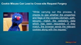 Cookie Misuse Can Lead to Cross-site Request Forgery
"While carrying out this process, it
checks to see whether the properties
and flags of the cookies (domain, path,
secure), match the website's data
which has been requested. If they
match, the browser sends the relevant
cookies along with the request."
 