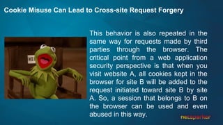 Cookie Misuse Can Lead to Cross-site Request Forgery
This behavior is also repeated in the
same way for requests made by third
parties through the browser. The
critical point from a web application
security perspective is that when you
visit website A, all cookies kept in the
browser for site B will be added to the
request initiated toward site B by site
A. So, a session that belongs to B on
the browser can be used and even
abused in this way.
 