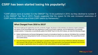 CSRF has been started losing his popularity!
"CSRF attacks were at number 5 in the OWASP Top 10 list published in 2010, but they declined to number 8
in the OWASP Top Ten in 2013. People suggested that the reason for this was increased awareness of
CSRF and the common use of Anti-CSRF tokens by frameworks."
 
