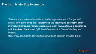The truth is starting to emerge
“There are a number of variations on this approach, each fraught with
pitfalls, and even sites that implement the technique correctly often
overlook their login requests because login request lack a session to
which to bind the token. “ (Robust Defenses for Cross-Site Request
Forgery,
http://www.adambarth.com/papers/2008/barth-jackson-mitchell-b.pdf)
 