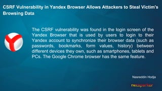 CSRF Vulnerability in Yandex Browser Allows Attackers to Steal Victim's
Browsing Data
The CSRF vulnerability was found in the login screen of the
Yandex Browser that is used by users to login to their
Yandex account to synchronize their browser data (such as
passwords, bookmarks, form values, history) between
different devices they own, such as smartphones, tablets and
PCs. The Google Chrome browser has the same feature.
Nasreddin Hodja
 
