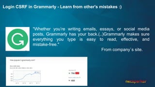 Login CSRF in Grammarly - Learn from other's mistakes :)
"Whether you’re writing emails, essays, or social media
posts, Grammarly has your back.(..)Grammarly makes sure
everything you type is easy to read, effective, and
mistake-free."
From company`s site.
 
