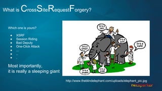 What is CrossSiteRequestForgery?
Which one is yours?
● XSRF
● Session Riding
● Bad Deputy
● One-Click Attack
● ...
● ..
● .
Most importantly,
it is really a sleeping giant
http://www.theblindelephant.com/uploads/elephant_pic.jpg
 