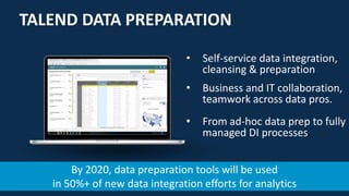 9
TALEND DATA PREPARATION
• Self-service data integration,
cleansing & preparation
• Business and IT collaboration,
teamwork across data pros.
• From ad-hoc data prep to fully
managed DI processes
By 2020, data preparation tools will be used
in 50%+ of new data integration efforts for analytics
 