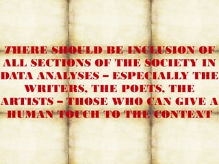 THERE SHOULD BE INCLUSION OF
ALL SECTIONS OF THE SOCIETY IN
DATA ANALYSES – ESPECIALLY THE
WRITERS, THE POETS, THE
ARTISTS – THOSE WHO CAN GIVE A
HUMAN TOUCH TO THE CONTEXT
 
