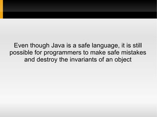 Even though Java is a safe language, it is still
possible for programmers to make safe mistakes
     and destroy the invariants of an object
 