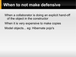 When to not make defensive

When a collaborator is doing an explicit hand-off
 of the object in the constructor
When it is very expensive to make copies
Model objects... eg: Hibernate pojo's
 