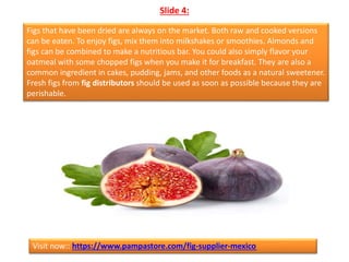 Slide 4:
Figs that have been dried are always on the market. Both raw and cooked versions
can be eaten. To enjoy figs, mix them into milkshakes or smoothies. Almonds and
figs can be combined to make a nutritious bar. You could also simply flavor your
oatmeal with some chopped figs when you make it for breakfast. They are also a
common ingredient in cakes, pudding, jams, and other foods as a natural sweetener.
Fresh figs from fig distributors should be used as soon as possible because they are
perishable.
Visit now:: https://www.pampastore.com/fig-supplier-mexico
 