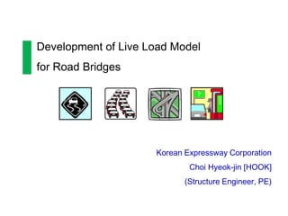 Development of Live Load Model
for Road Bridges




                     Korean Expressway Corporation
                             Choi Hyeok-jin [HOOK]
                            (Structure Engineer, PE)
 