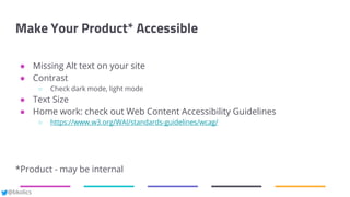 @bkolics
Make Your Product* Accessible
● Missing Alt text on your site
● Contrast
○ Check dark mode, light mode
● Text Size
● Home work: check out Web Content Accessibility Guidelines
○ https://www.w3.org/WAI/standards-guidelines/wcag/
*Product - may be internal
 