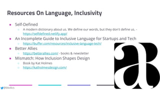 @bkolics
Resources On Language, Inclusivity
● Self-Defined
○ A modern dictionary about us. We define our words, but they don't define us. -
https://selfdefined.netlify.app/
● An Incomplete Guide to Inclusive Language for Startups and Tech
○ https://buffer.com/resources/inclusive-language-tech/
● Better Allies
○ https://betterallies.com/ - books & newsletter
● Mismatch: How Inclusion Shapes Design
○ Book by Kat Holmes
○ https://katholmesdesign.com/
 