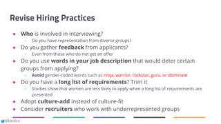 @bkolics
Revise Hiring Practices
● Who is involved in interviewing?
○ Do you have representation from diverse groups?
● Do you gather feedback from applicants?
○ Even from those who do not get an offer
● Do you use words in your job description that would deter certain
groups from applying?
○ Avoid gender-coded words such as ninja, warrior, rockstar, guru, or dominate
● Do you have a long list of requirements? Trim it
○ Studies show that women are less likely to apply when a long list of requirements are
presented
● Adopt culture-add instead of culture-fit
● Consider recruiters who work with underrepresented groups
 