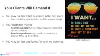 @bkolics
Your Clients Will Demand It
● You may not have that customer in the first place
○ Your reputation, your web site send the wrong message
● Your customer may be
○ Another business that may require suppliers to uphold
certain standards
○ An existing end-user may consider a competitor’s
product if they up their efforts
● You may get less applicants for your job openings
Credit: yeyvibe.com
 