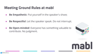 @bkolics
Meeting Ground Rules at mabl
● Be Empathetic: Put yourself in the speaker's shoes
● Be Respectful: Let the speaker speak. Do not interrupt.
● Be Open-minded: Everyone has something valuable to
contribute. No judgment.
 