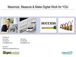 Maximize, Measure & Make Digital Work for YOU




Presented by:
Raul Vielma                       John Garcia
561-820-4277                      561-820-4296
rvielma@pbpost.com                jgarcia@pbpost.com


April 8,2011
RealSolutions.PalmBeachPost.com
 