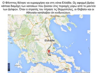 O Φίλιππος θέλησε να κυριαρχήσει και στη νότια Ελλάδα. Ως αφορμή βρήκε
κάποια διαμάχη των κατοίκων που ζούσαν στις περιοχές γύρω από το μαντείο
των Δελφών. Όταν ο στρατός του πέρασε τις Θερμοπύλες, οι Θηβαίοι και οι
Αθηναίοι κατάλαβαν ότι κινδυνεύουν.
 