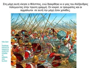 Στη μάχη αυτή νίκησε ο Φίλιππος, ενώ διακρίθηκε κι ο γιος του Αλέξανδρος
πολεμώντας στην πρώτη γραμμή. Οι νεκροί, οι τραυματίες και οι
αιχμάλωτοι σε αυτή την μάχη ήταν χιλιάδες.
http://igor
-
dzisblogs
potcom.bl
ogspot.co
m/2011/0
2/battle-
of-
sellasia-
222-
bc.html
 