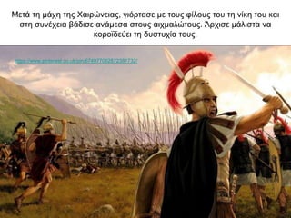 Μετά τη μάχη της Χαιρώνειας, γιόρτασε με τους φίλους του τη νίκη του και
στη συνέχεια βάδισε ανάμεσα στους αιχμαλώτους. Άρχισε μάλιστα να
κοροϊδεύει τη δυστυχία τους.
https://www.pinterest.co.uk/pin/674977062872381732/
 