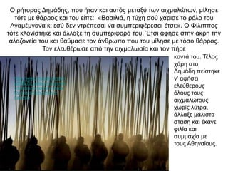 O ρήτορας Δημάδης, που ήταν και αυτός μεταξύ των αιχμαλώτων, μίλησε
τότε με θάρρος και του είπε: «Βασιλιά, η τύχη σού χάρισε το ρόλο του
Αγαμέμνονα κι εσύ δεν ντρέπεσαι να συμπεριφέρεσαι έτσι;». O Φίλιππος
τότε κλονίστηκε και άλλαξε τη συμπεριφορά του. Έτσι άφησε στην άκρη την
αλαζονεία του και θαύμασε τον άνθρωπο που του μίλησε με τόσο θάρρος.
Τον ελευθέρωσε από την αιχμαλωσία και τον πήρε
κοντά του. Τέλος
χάρη στο
Δημάδη πείστηκε
ν' αφήσει
ελεύθερους
όλους τους
αιχμαλώτους
χωρίς λύτρα,
άλλαξε μάλιστα
στάση και έκανε
φιλία και
συμμαχία με
τους Αθηναίους.
https://www.pronews.gr/istori
a/808270_sarisa-o-fovos-kai-
o-tromos-tis-epohis-i-istoria-
toy-foveroy-kinoymenoy-
frakti-ton
 