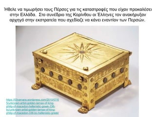 Ήθελε να τιμωρήσει τους Πέρσες για τις καταστροφές που είχαν προκαλέσει
στην Ελλάδα. Στο συνέδριο της Κορίνθου οι Έλληνες τον ανακήρυξαν
αρχηγό στην εκστρατεία που σχεδίαζε να κάνει εναντίον των Περσών.
https://03varvara.wordpress.com/2010/07/0
5/unknown-artist-golden-larnax-of-king-
philip-of-macedon-hellenistic-greek-336-
bc/unknown-artist-golden-larnax-of-king-
philip-of-macedon-336-bc-hellenistic-greek/
 