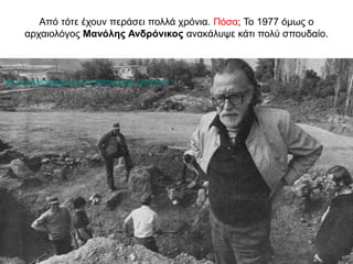 Από τότε έχουν περάσει πολλά χρόνια. Πόσα; Το 1977 όμως ο
αρχαιολόγος Μανόλης Ανδρόνικος ανακάλυψε κάτι πολύ σπουδαίο.
http://anaskafi.blogspot.com/2014/09/blog-post_3.html?m=0
 
