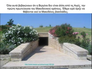 Όλα αυτά βεβαιώνουν ότι η Βεργίνα δεν είναι άλλη από τις Αιγές, την
πρώτη πρωτεύουσα του Μακεδονικού κράτους. Έθιμο ιερό όριζε να
θάβονται εκεί οι Μακεδόνες βασιλιάδες.
http://www.kazam.gr/online/node/199160
 