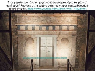 Στον μεγαλύτερο τάφο υπήρχε μαρμάρινη σαρκοφάγος και μέσα σ'
αυτή χρυσή λάρνακα με τα καμένα οστά του νεκρού και ένα θαυμάσιο
χρυσό στεφάνι. https://www.youtube.com/watch?v=oT_YjauBvmA
https://en.discoververia.gr/mouseio-vasilikon-tafon-verginas/
 
