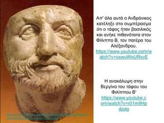 Απ' όλα αυτά ο Ανδρόνικος
κατέληξε στο συμπέρασμα
ότι ο τάφος ήταν βασιλικός
και ανήκε πιθανότατα στον
Φίλιππο Β, τον πατέρα του
Αλέξανδρου.
https://www.youtube.com/w
atch?v=oxwuWoURsvE
Η ανακάλυψη στηv
Βεργίνα του τάφου του
Φιλίππου Β'
https://www.youtube.c
om/watch?v=r01m9Hp
dpag
https://brewminate.com/alexander-the-great-a-new-world-and-a-
new-turning-point-for-western-civilization/
 