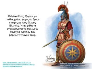 Oι Μακεδόνες έζησαν για
πολλά χρόνια χωρίς να έχουν
επαφές με τους άλλους
Έλληνες. Ήταν μάλιστα
αναγκασμένοι να πολεμούν
συνέχεια εναντίον των
βόρειων γειτόνων τους.
https://ckastamonitis.com/2016/11/11/i-
polemiki-areti-ton-ellinon-to-periechomeno-i-
simasia-kai-oi-ekfraseis-tis/
 