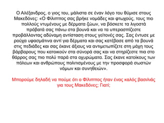 Ο Αλέξανδρος, ο γιος του, μάλιστα σε έναν λόγο του θύμισε στους
Μακεδόνες: «O Φίλιππος σας βρήκε νομάδες και φτωχούς, τους πιο
πολλούς ντυμένους με δέρματα ζώων, να βόσκετε τα λιγοστά
πρόβατά σας πάνω στα βουνά και να τα υπερασπίζεστε
προβάλλοντας αδύναμη αντίσταση στους γείτονές σας. Σας έντυσε με
ρούχα υφασμάτινα αντί για δέρματα και σας κατέβασε από τα βουνά
στις πεδιάδες και σας έκανε άξιους να αντιμετωπίζετε στη μάχη τους
βάρβαρους που κατοικούν στα σύνορά σας και να στηρίζεστε πια στο
θάρρος σας πιο πολύ παρά στα οχυρώματα. Σας έκανε κατοίκους των
πόλεων και ανθρώπους πολιτισμένους με την προσφορά σωστών
νόμων και συνηθειών».
Μπορούμε δηλαδή να πούμε ότι ο Φίλιππος ήταν ένας καλός βασιλιάς
για τους Μακεδόνες; Γιατί;
 