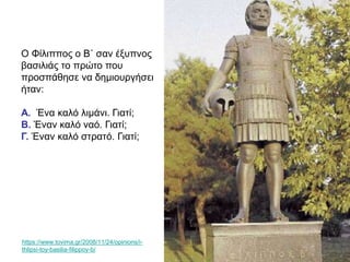 Ο Φίλιππος ο Β΄ σαν έξυπνος
βασιλιάς το πρώτο που
προσπάθησε να δημιουργήσει
ήταν:
Α. Ένα καλό λιμάνι. Γιατί;
Β. Έναν καλό ναό. Γιατί;
Γ. Έναν καλό στρατό. Γιατί;
https://www.tovima.gr/2008/11/24/opinions/i-
thlipsi-toy-basilia-filippoy-b/
 