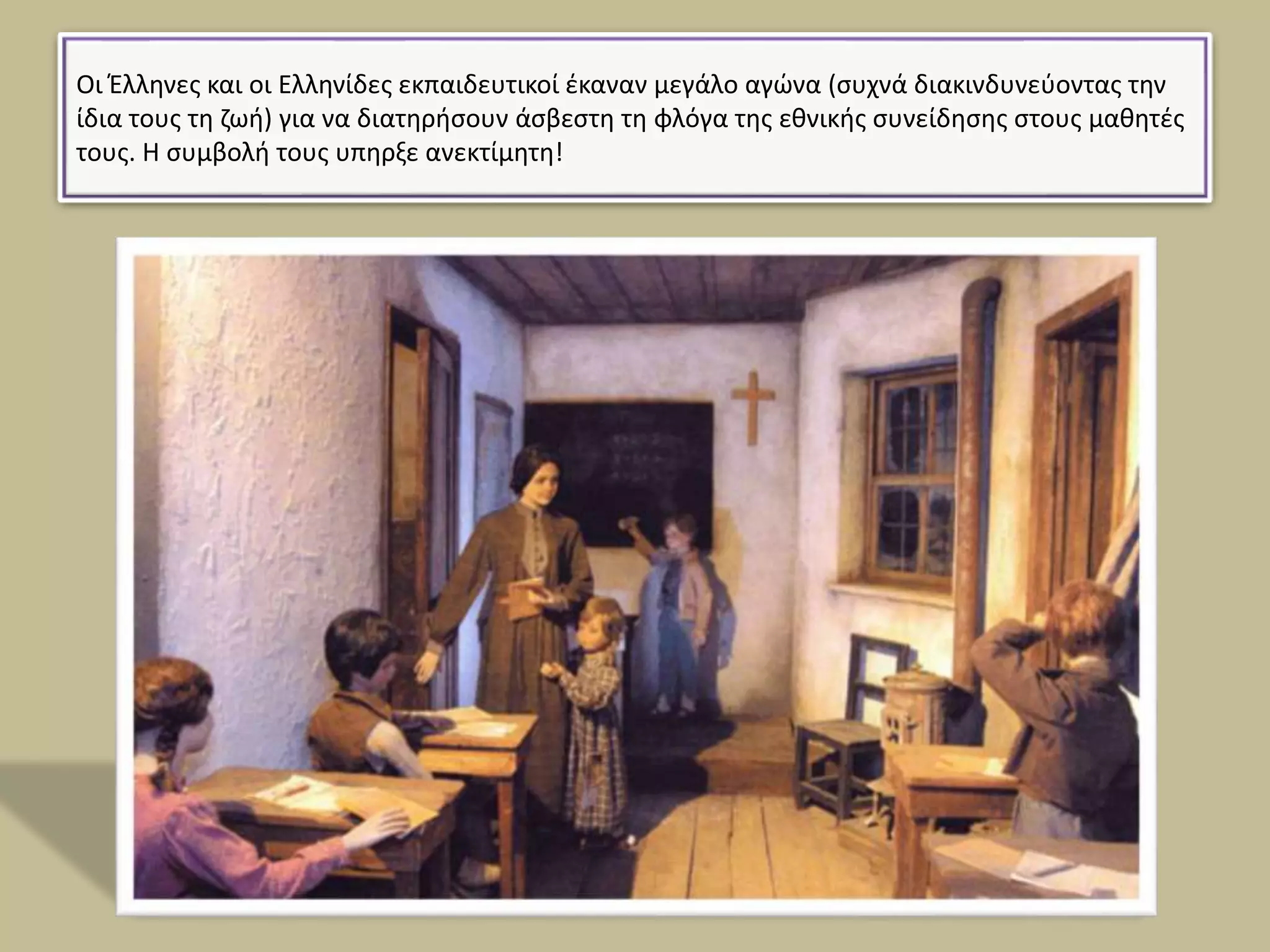 Οι Έλληνες και οι Ελληνίδες εκπαιδευτικοί έκαναν μεγάλο αγώνα (συχνά διακινδυνεύοντας την
ίδια τους τη ζωή) για να διατηρήσουν άσβεστη τη φλόγα της εθνικής συνείδησης στους μαθητές
τους. Η συμβολή τους υπηρξε ανεκτίμητη!
 