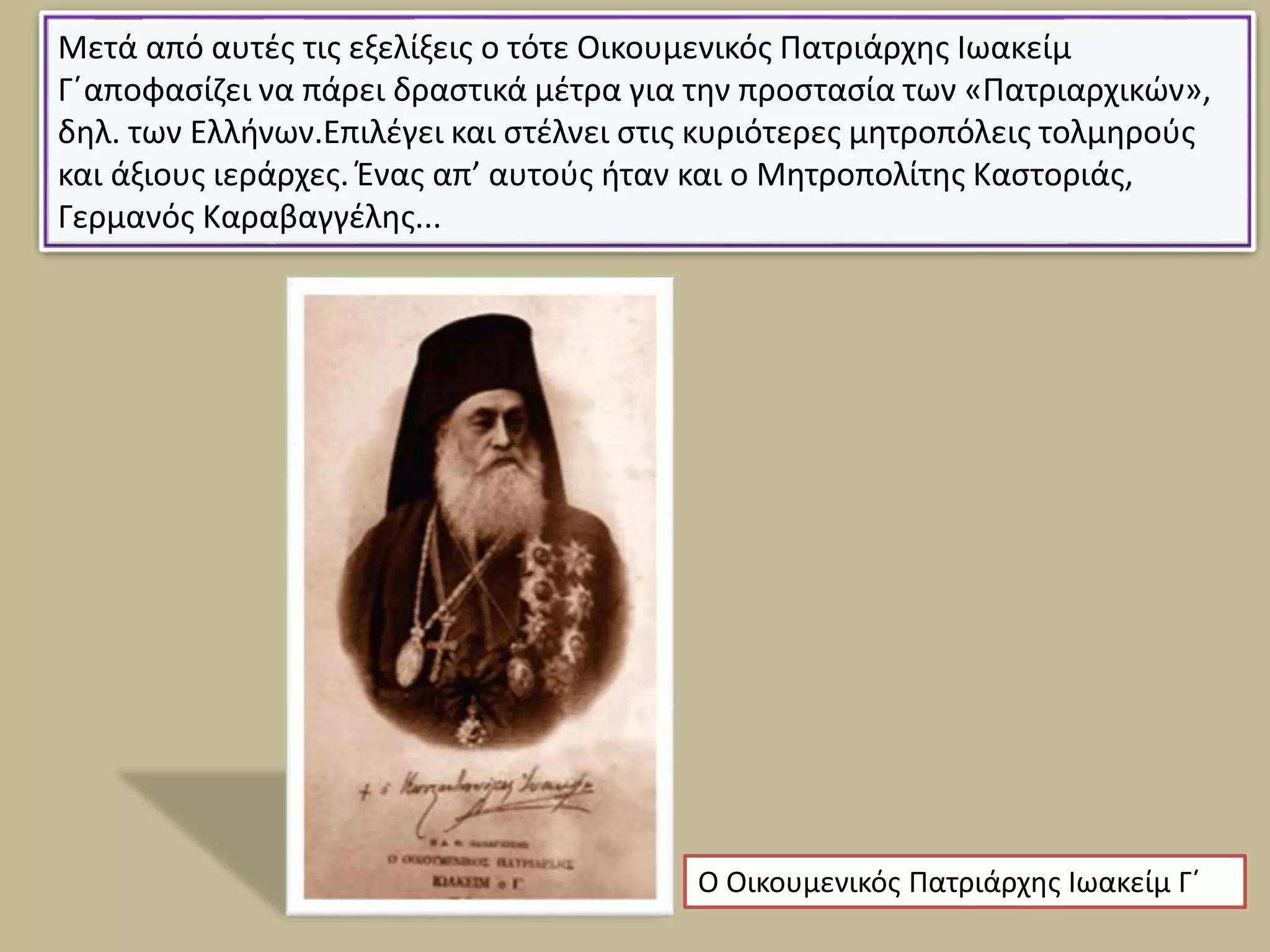 Μετά από αυτές τις εξελίξεις ο τότε Οικουμενικός Πατριάρχης Ιωακείμ
Γ΄αποφασίζει να πάρει δραστικά μέτρα για την προστασία των «Πατριαρχικών»,
δηλ. των Ελλήνων.Επιλέγει και στέλνει στις κυριότερες μητροπόλεις τολμηρούς
και άξιους ιεράρχες. Ένας απ’ αυτούς ήταν και ο Μητροπολίτης Καστοριάς,
Γερμανός Καραβαγγέλης...
Ο Οικουμενικός Πατριάρχης Ιωακείμ Γ΄
 