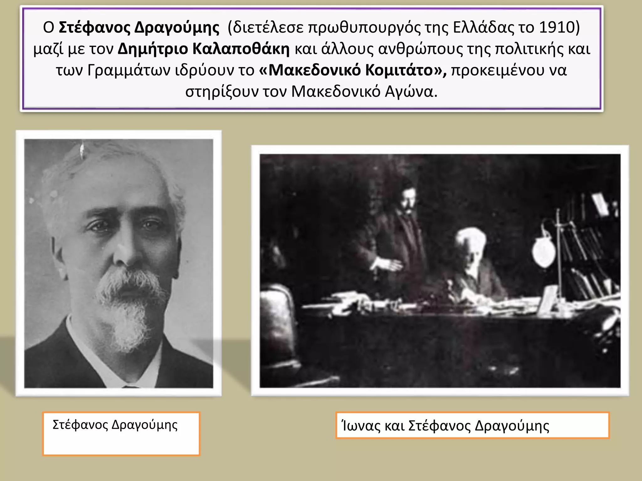 Ο Στέφανος Δραγούμης (διετέλεσε πρωθυπουργός της Ελλάδας το 1910)
μαζί με τον Δημήτριο Καλαποθάκη και άλλους ανθρώπους της πολιτικής και
των Γραμμάτων ιδρύουν το «Μακεδονικό Κομιτάτο», προκειμένου να
στηρίξουν τον Μακεδονικό Αγώνα.
Στέφανος Δραγούμης Ίωνας και Στέφανος Δραγούμης
 